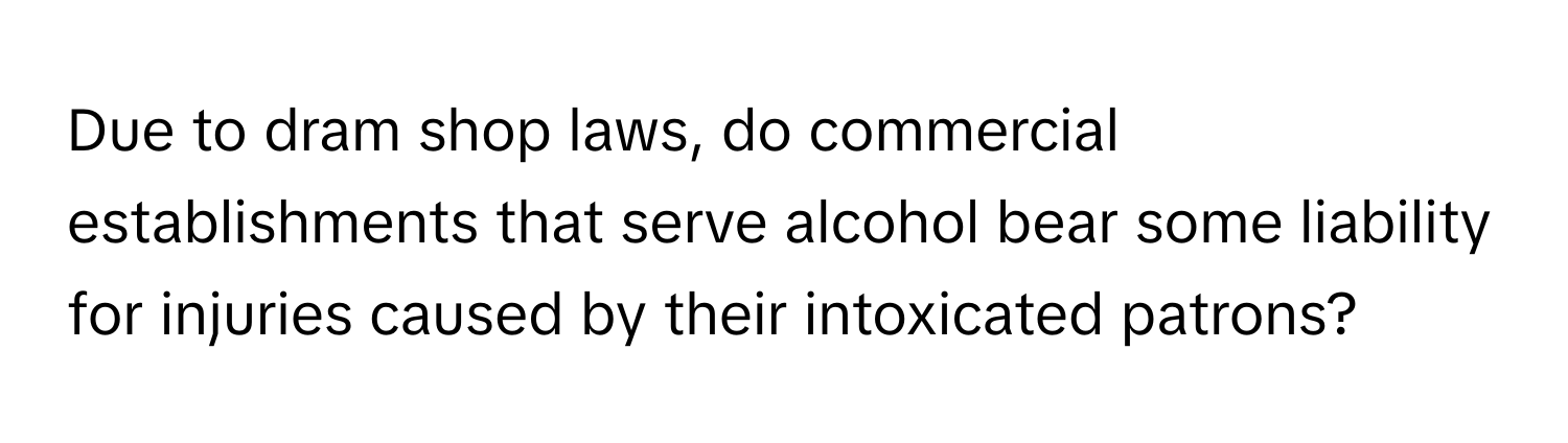 Due to dram shop laws, do commercial establishments that serve alcohol bear some liability for injuries caused by their intoxicated patrons?