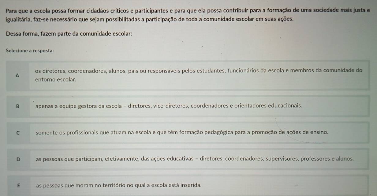 Para que a escola possa formar cidadãos críticos e participantes e para que ela possa contribuir para a formação de uma sociedade mais justa e
igualitária, faz-se necessário que sejam possibilitadas a participação de toda a comunidade escolar em suas ações.
Dessa forma, fazem parte da comunidade escolar:
Selecione a resposta:
os diretores, coordenadores, alunos, pais ou responsáveis pelos estudantes, funcionários da escola e membros da comunidade do
A
entorno escolar.
B apenas a equipe gestora da escola - diretores, vice-diretores, coordenadores e orientadores educacionais.
C somente os profissionais que atuam na escola e que têm formação pedagógica para a promoção de ações de ensino.
D as pessoas que participam, efetivamente, das ações educativas - diretores, coordenadores, supervisores, professores e alunos.
E as pessoas que moram no território no qual a escola está inserida.