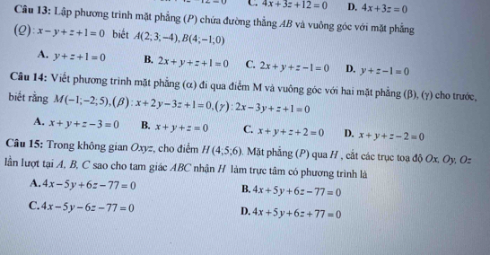 C 4x+3z+12=0 D. 4x+3z=0
Câu 13: Lập phương trình mặt phẳng (P) chứa đường thẳng AB và vuông góc với mặt phẳng
(Q): x-y+z+1=0 biết A(2;3;-4), B(4;-1;0)
A. y+z+1=0 B. 2x+y+z+1=0 C. 2x+y+z-1=0 D. y+z-1=0
Câu 14: Viết phương trình mặt phẳng (α) đi qua điểm M và vuông góc với hai mặt phẳng (β), (γ) cho trước,
biết rằng M(-1;-2;5), (beta ):x+2y-3z+1=0, (gamma ):2x-3y+z+1=0
A. x+y+z-3=0 B. x+y+z=0 C. x+y+z+2=0 D. x+y+z-2=0
Câu 15: Trong không gian Oxyz, cho điểm H(4,5,6). Mặt phẳng (P) qua H , cắt các trục toạ độ Ox, Oy, Oz
lần lượt tại A, B, C sao cho tam giác ABC nhận H làm trực tâm có phương trình là
A. 4x-5y+6z-77=0
B. 4x+5y+6z-77=0
C. 4x-5y-6z-77=0
D. 4x+5y+6z+77=0