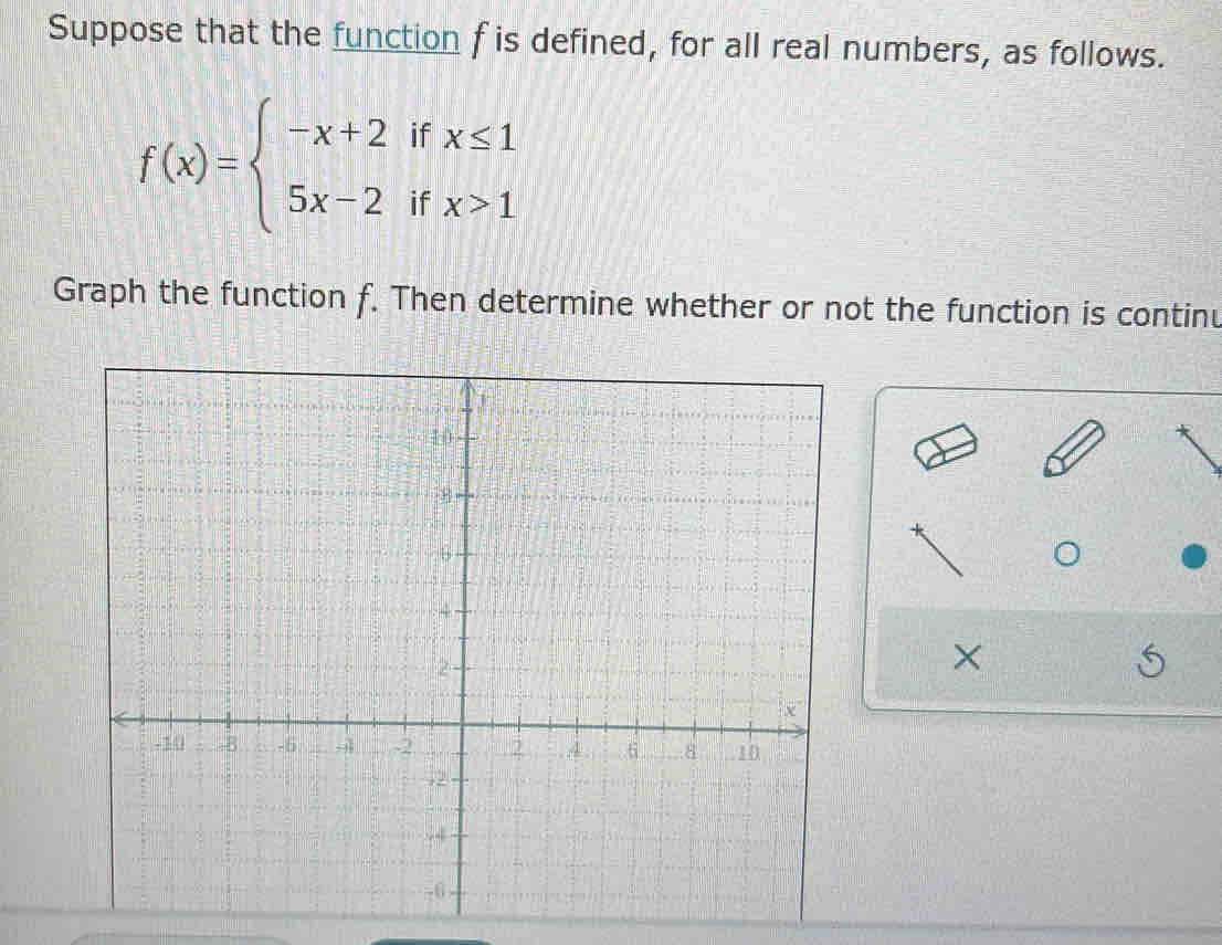 Suppose that the function f is defined, for all real numbers, as follows.
f(x)=beginarrayl -x+2ifx≤ 1 5x-2ifx>1endarray.
Graph the function f. Then determine whether or not the function is continu 
×