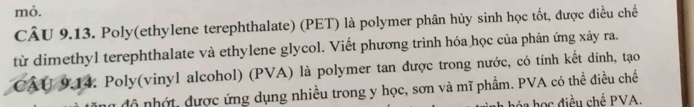 mỏ. 
CÂU 9.13. Poly(ethylene terephthalate) (PET) là polymer phân hủy sinh học tốt, được điều chế 
từ dimethyl terephthalate và ethylene glycol. Viết phương trình hóa học của phản ứng xảy ra. 
CÂU 9.14. Poly(vinyl alcohol) (PVA) là polymer tan được trong nước, có tính kết dính, tạo 
n độ nhớt, được ứng dụng nhiều trong y học, sơn và mĩ phẩm. PVA có thể điều chế