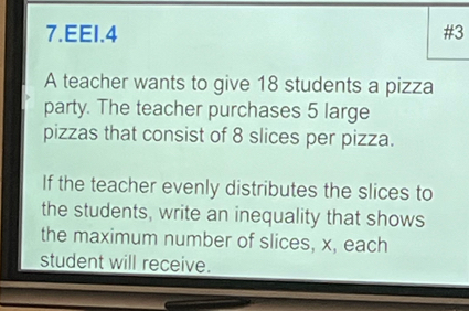 EEI.4 #3 
A teacher wants to give 18 students a pizza 
party. The teacher purchases 5 large 
pizzas that consist of 8 slices per pizza. 
If the teacher evenly distributes the slices to 
the students, write an inequality that shows 
the maximum number of slices, x, each 
student will receive.