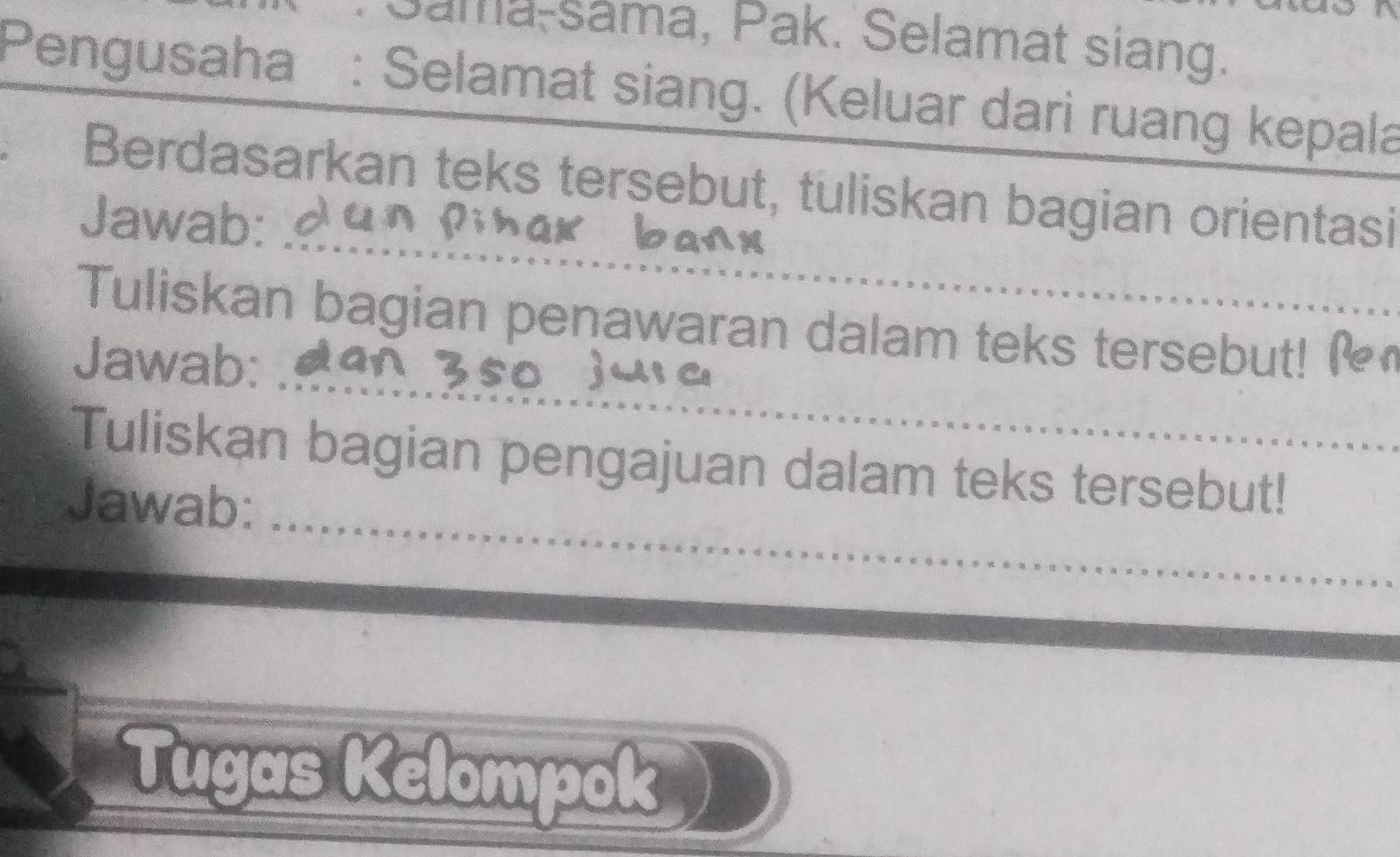 Sama-sama, Pak. Selamat siang. 
Pengusaha : Selamat siang. (Keluar dari ruang kepala 
_ 
Berdasarkan teks tersebut, tuliskan bagian orientasi 
Jawab: 
_ 
Tuliskan bagian penawaran dalam teks tersebut! _ 
Jawab: 
Tuliskan bagian pengajuan dalam teks tersebut! 
_ 
Jawab:_ 
Tugas Kelompok