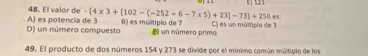 E) 121
48. El valor de
es:
A) es potencia de 3 - 4* 3+[102-(-252/ 6-7* 5)+23]-73 +250 B) es múltiplo de 7 C) es un múltiplo de 3
D) un número compuesto E) un número primo
49. El producto de dos números 154 y 273 se divide por el mínimo común múltiplo de los