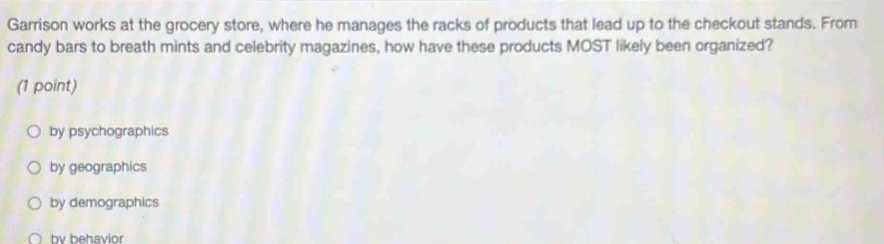 Garrison works at the grocery store, where he manages the racks of products that lead up to the checkout stands. From
candy bars to breath mints and celebrity magazines, how have these products MOST likely been organized?
(1 point)
by psychographics
by geographics
by demographics
by behavior