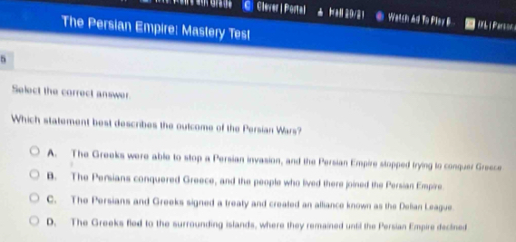 Clever | Portal 29/21 Watch Ad To Plar B D0L i Parson 
The Persian Empire: Mastery Test
5
Select the correct answer.
Which statement best describes the outcome of the Persian Wars?
A. The Greeks were able to stop a Persian invasion, and the Persian Empire stopped trying to conquer Greece
B. The Persians conquered Greece, and the people who lived there joined the Persian Empire
C. The Persians and Greeks signed a treaty and created an alliance known as the Delian League.
D. The Greeks fled to the surrounding islands, where they remained until the Persian Empire declined