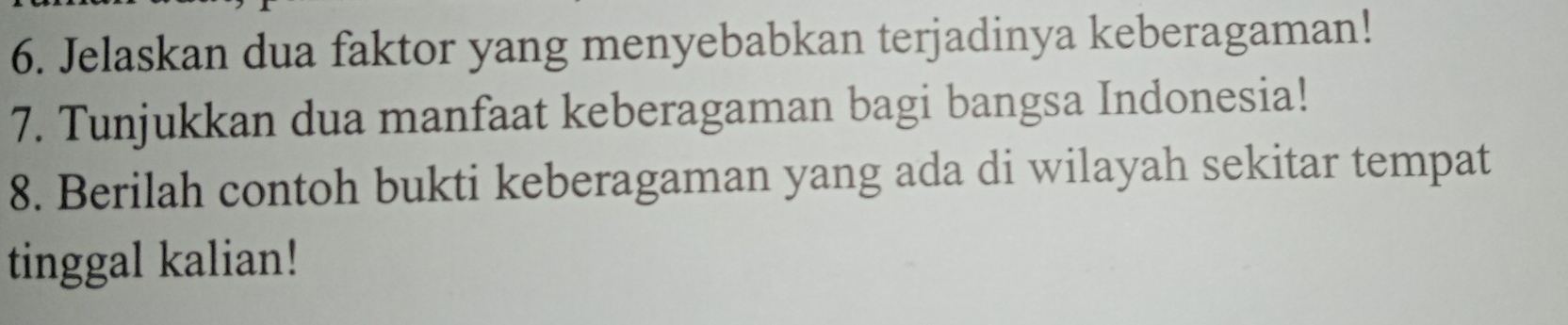 Jelaskan dua faktor yang menyebabkan terjadinya keberagaman! 
7. Tunjukkan dua manfaat keberagaman bagi bangsa Indonesia! 
8. Berilah contoh bukti keberagaman yang ada di wilayah sekitar tempat 
tinggal kalian!