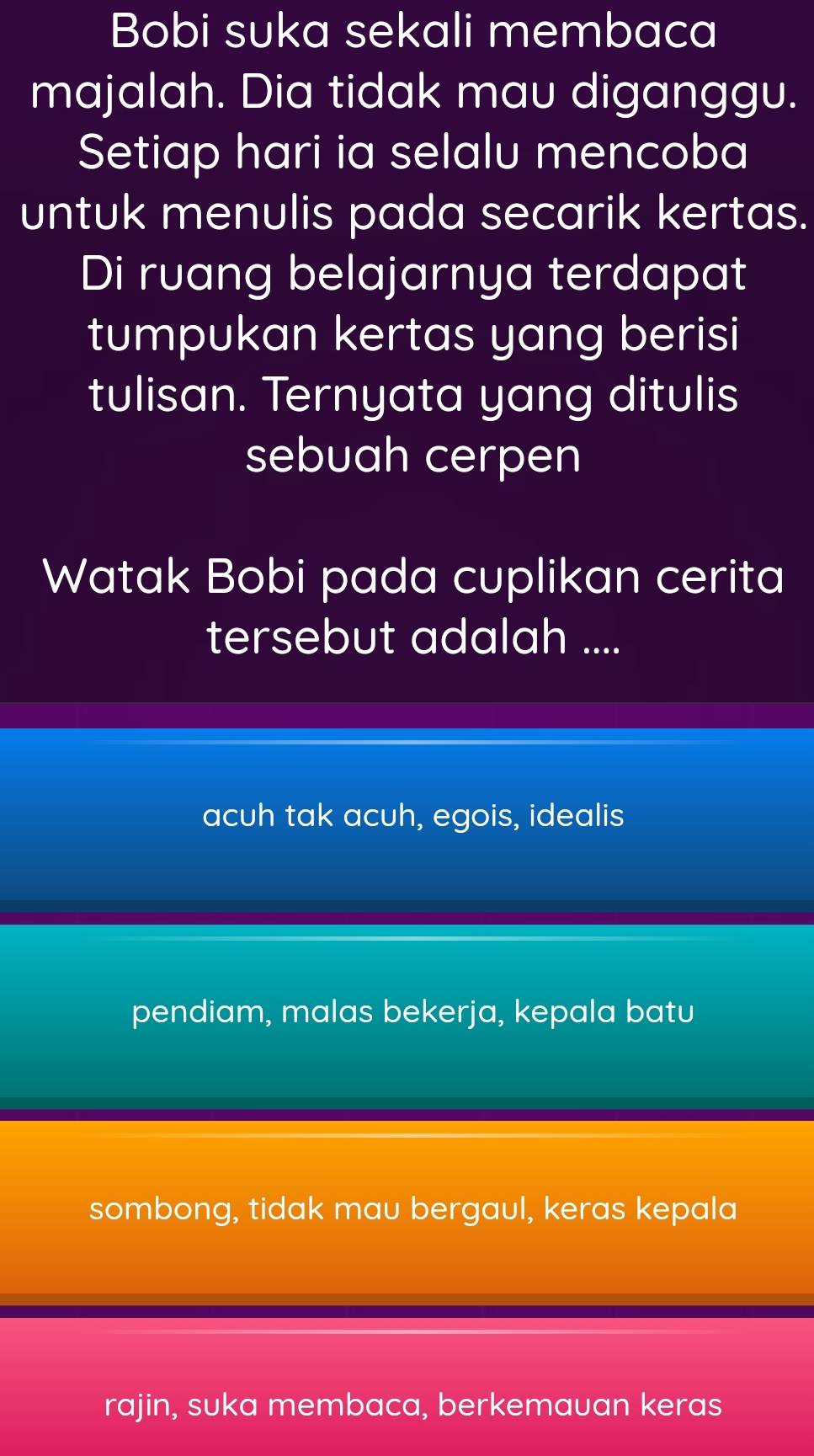 Bobi suka sekali membaca
majalah. Dia tidak mau diganggu.
Setiap hari ia selalu mencoba
untuk menulis pada secarik kertas.
Di ruang belajarnya terdapat
tumpukan kertas yang berisi
tulisan. Ternyata yang ditulis
sebuah cerpen
Watak Bobi pada cuplikan cerita
tersebut adalah ....
acuh tak acuh, egois, idealis
pendiam, malas bekerja, kepala batu
sombong, tidak mau bergaul, keras kepala
rajin, suka membaca, berkemauan keras