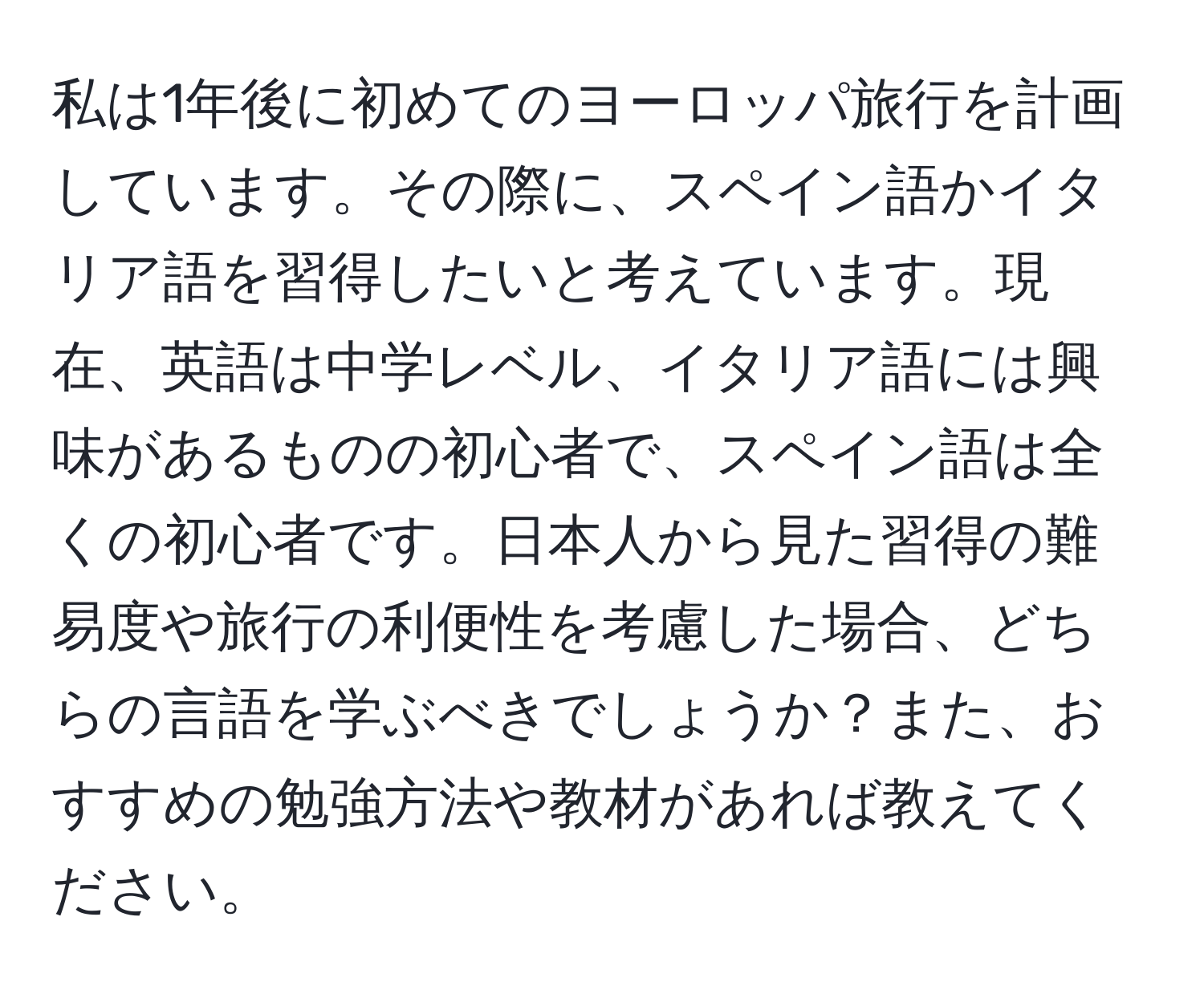 私は1年後に初めてのヨーロッパ旅行を計画しています。その際に、スペイン語かイタリア語を習得したいと考えています。現在、英語は中学レベル、イタリア語には興味があるものの初心者で、スペイン語は全くの初心者です。日本人から見た習得の難易度や旅行の利便性を考慮した場合、どちらの言語を学ぶべきでしょうか？また、おすすめの勉強方法や教材があれば教えてください。