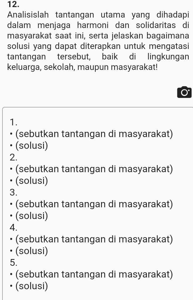 Analisislah tantangan utama yang dihadapi
dalam menjaga harmoni dan solidaritas di
masyarakat saat ini, serta jelaskan bagaimana
solusi yang dapat diterapkan untuk mengatasi
tantangan tersebut, baik di lingkungan
keluarga, sekolah, maupun masyarakat!
1.
(sebutkan tantangan di masyarakat)
(solusi)
2.
(sebutkan tantangan di masyarakat)
(solusi)
3.
(sebutkan tantangan di masyarakat)
(solusi)
4.
(sebutkan tantangan di masyarakat)
(solusi)
5.
(sebutkan tantangan di masyarakat)
(solusi)