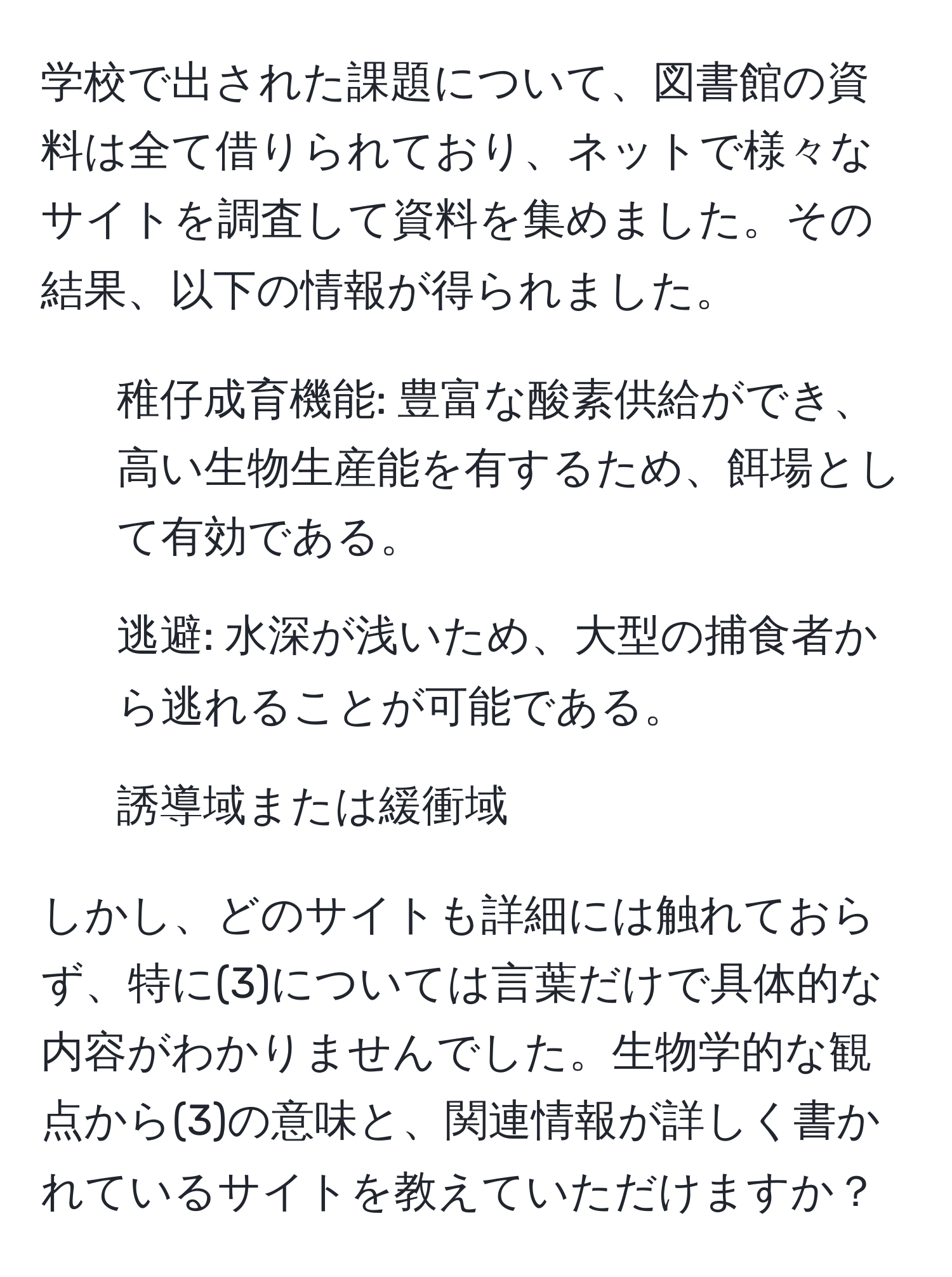 学校で出された課題について、図書館の資料は全て借りられており、ネットで様々なサイトを調査して資料を集めました。その結果、以下の情報が得られました。

1. 稚仔成育機能: 豊富な酸素供給ができ、高い生物生産能を有するため、餌場として有効である。

2. 逃避: 水深が浅いため、大型の捕食者から逃れることが可能である。

3. 誘導域または緩衝域

しかし、どのサイトも詳細には触れておらず、特に(3)については言葉だけで具体的な内容がわかりませんでした。生物学的な観点から(3)の意味と、関連情報が詳しく書かれているサイトを教えていただけますか？