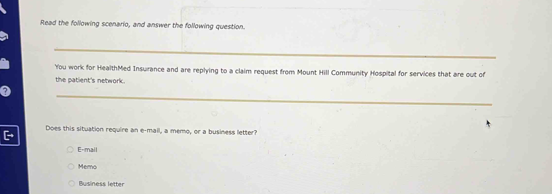 Read the following scenario, and answer the following question.
You work for HealthMed Insurance and are replying to a claim request from Mount Hill Community Hospital for services that are out of
the patient's network.
Does this situation require an e-mail, a memo, or a business letter?
E-mail
Memo
Business letter