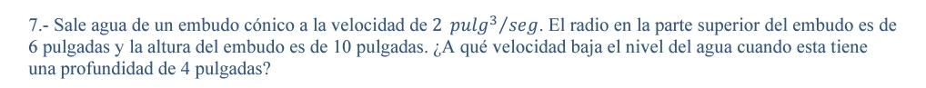 7.- Sale agua de un embudo cónico a la velocidad de 2pulg^3/sec g. El radio en la parte superior del embudo es de
6 pulgadas y la altura del embudo es de 10 pulgadas. ¿A qué velocidad baja el nivel del agua cuando esta tiene 
una profundidad de 4 pulgadas?