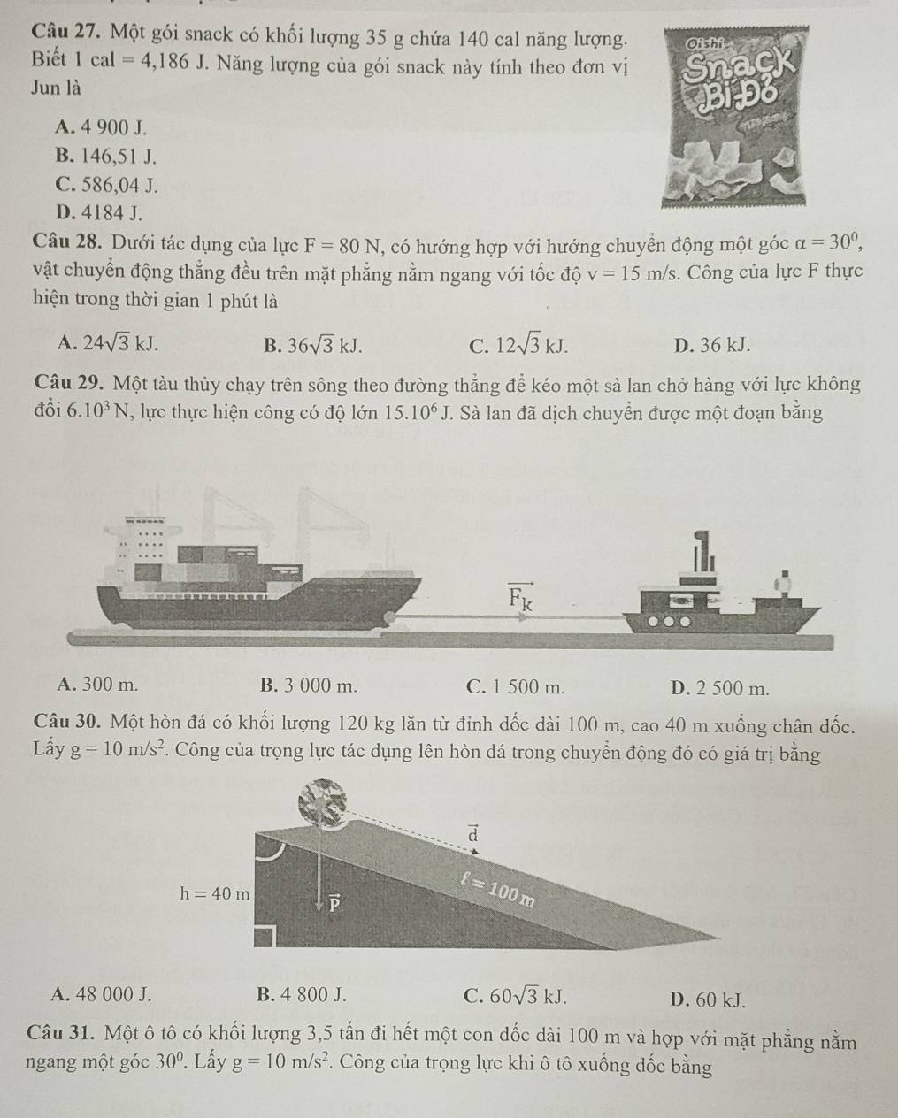 Một gói snack có khối lượng 35 g chứa 140 cal năng lượng.
Biết 1cal=4,186J. Năng lượng của gói snack này tính theo đơn vị
Jun là
A. 4 900 J.
B. 146,51 J.
C. 586,04 J.
D. 4184 J.
Câu 28. Dưới tác dụng của lực F=80N , có hướng hợp với hướng chuyển động một góc alpha =30^0,
vật chuyển động thẳng đều trên mặt phẳng nằm ngang với tốc độ v=15m/s. Công của lực F thực
hiện trong thời gian 1 phút là
A. 24sqrt(3)kJ. B. 36sqrt(3)kJ. C. 12sqrt(3)kJ. D. 36 kJ.
Câu 29. Một tàu thủy chạy trên sông theo đường thẳng để kéo một sả lan chở hàng với lực không
đồi 6.10^3N , lực thực hiện công có độ lớn 15.10^6J. Sà lan đã dịch chuyển được một đoạn bằng
A. 300 m. B. 3 000 m. C. 1 500 m. D. 2 500 m.
Câu 30. Một hòn đá có khối lượng 120 kg lăn từ đinh dốc dài 100 m, cao 40 m xuống chân đốc.
Lấy g=10m/s^2 F. Công của trọng lực tác dụng lên hòn đá trong chuyển động đó có giá trị bằng
A. 48 000 J. B. 4 800 J. C. 60sqrt(3)kJ. D. 60 kJ.
Câu 31. Một ô tô có khối lượng 3,5 tần đi hết một con dốc dài 100 m và hợp với mặt phẳng nằm
ngang một góc 30°. Lấy g=10m/s^2 F. Công của trọng lực khi ô tô xuống dốc bằng