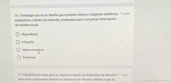 16.- Estrategia que es un diseño que combina textos e imágenes sintéticas, * 1 point
explicativas y fáciles de entender, empleadas para comunicar información
de manera visual.
Mapa Mental
Infografia
Mapa conceptual
Esquemas
17.-Plataforma en línea para la creación y diseño de diagramas de distintos * 1 point
tipos en la cual puedes diseñar tus proyectos en minutos, debido a que su Activar Windows