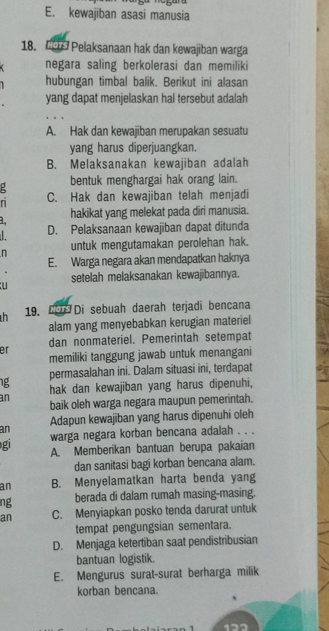 E. kewajiban asasi manusia
18. Lo Pelaksanaan hak dan kewajiban warga
negara saling berkolerasi dan memiliki
hubungan timbal balik. Berikut ini alasan
yang dapat menjelaskan hal tersebut adalah
A. Hak dan kewajiban merupakan sesuatu
yang harus diperjuangkan.
B. Melaksanakan kewajiban adalah
g
bentuk menghargai hak orang lain.
n
C. Hak dan kewajiban telah menjadi
hakikat yang melekat pada diri manusia.
a,

D. Pelaksanaan kewajiban dapat ditunda
untuk mengutamakan perolehan hak.
n
E. Warga negara akan mendapatkan haknya
setelah melaksanakan kewajibannya.
U
h 19. Dor Di sebuah daerah terjadi bencana
alam yang menyebabkan kerugian materiel
dan nonmateriel. Pemerintah setempat
er
memiliki tanggung jawab untuk menangani
permasalahan ini. Dalam situasi ini, terdapat
ng
hak dan kewajiban yang harus dipenuhi,
an
baik oleh warga negara maupun pemerintah.
Adapun kewajiban yang harus dipenuhi oleh
an
warga negara korban bencana adalah . . .
gi
A. Memberikan bantuan berupa pakaian
dan sanitasi bagi korban bencana alam.
an
B. Menyelamatkan harta benda yang
ng
berada di dalam rumah masing-masing.
an
C. Menyiapkan posko tenda darurat untuk
tempat pengungsian sementara.
D. Menjaga ketertiban saat pendistribusian
bantuan logistik.
E. Mengurus surat-surat berharga milik
korban bencana.