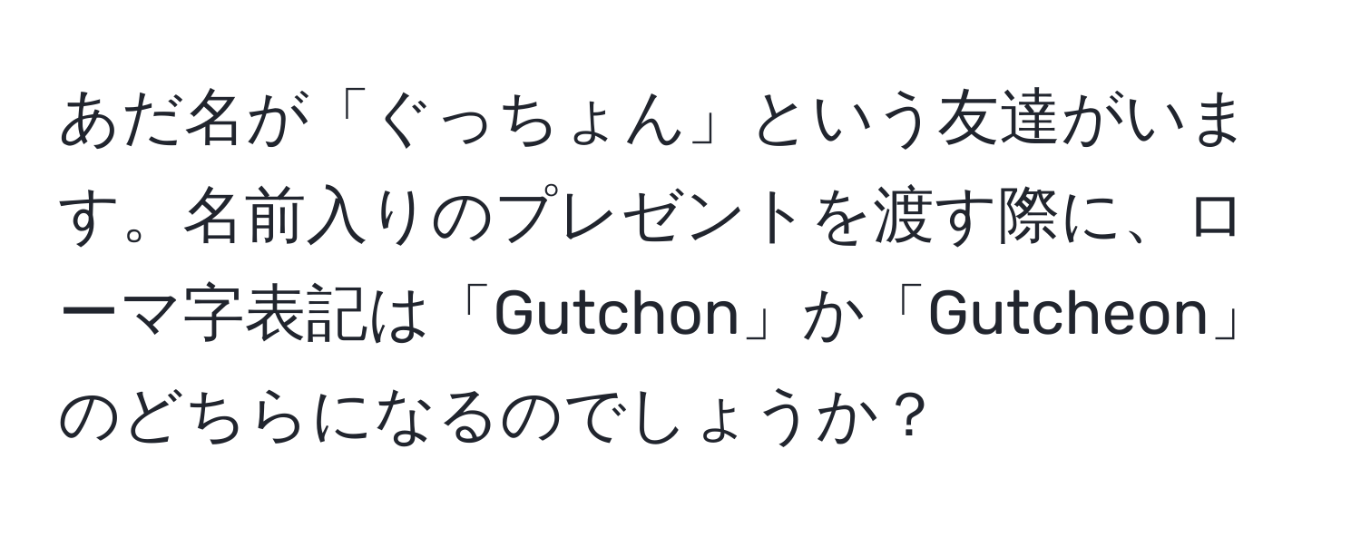 あだ名が「ぐっちょん」という友達がいます。名前入りのプレゼントを渡す際に、ローマ字表記は「Gutchon」か「Gutcheon」のどちらになるのでしょうか？