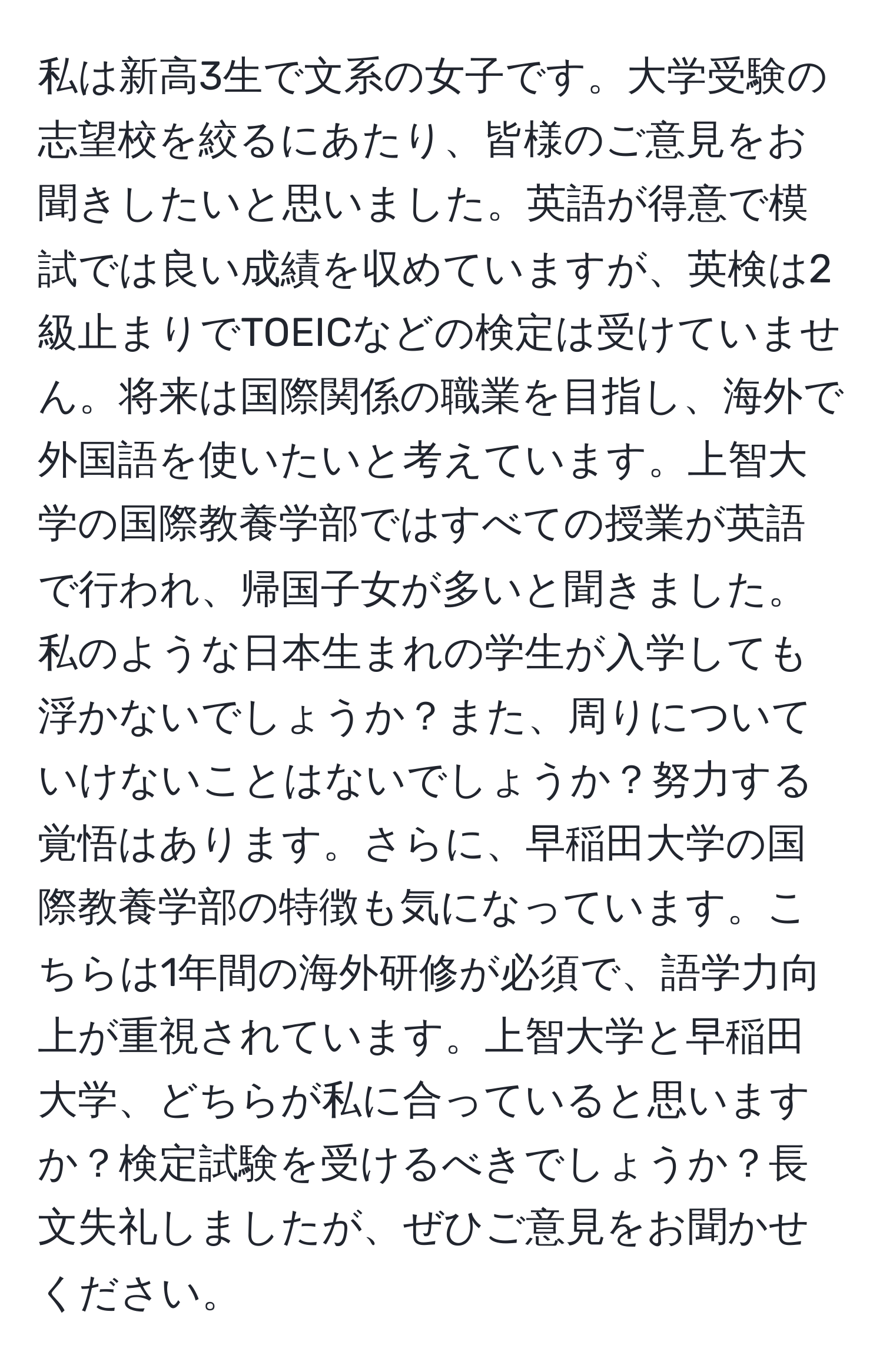 私は新高3生で文系の女子です。大学受験の志望校を絞るにあたり、皆様のご意見をお聞きしたいと思いました。英語が得意で模試では良い成績を収めていますが、英検は2級止まりでTOEICなどの検定は受けていません。将来は国際関係の職業を目指し、海外で外国語を使いたいと考えています。上智大学の国際教養学部ではすべての授業が英語で行われ、帰国子女が多いと聞きました。私のような日本生まれの学生が入学しても浮かないでしょうか？また、周りについていけないことはないでしょうか？努力する覚悟はあります。さらに、早稲田大学の国際教養学部の特徴も気になっています。こちらは1年間の海外研修が必須で、語学力向上が重視されています。上智大学と早稲田大学、どちらが私に合っていると思いますか？検定試験を受けるべきでしょうか？長文失礼しましたが、ぜひご意見をお聞かせください。