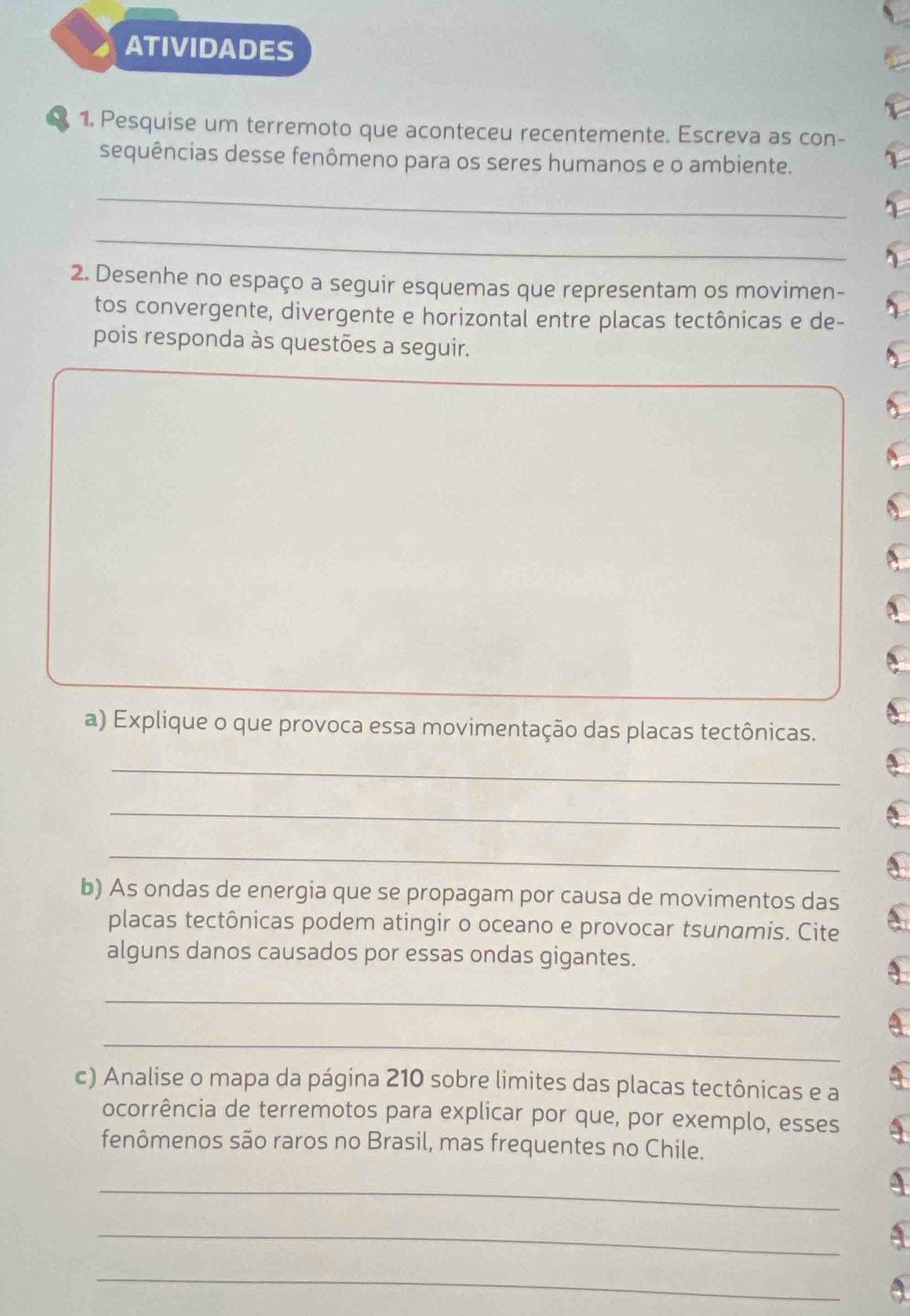 ATIVIDADES 
1. Pesquise um terremoto que aconteceu recentemente. Escreva as con- 
sequências desse fenômeno para os seres humanos e o ambiente. 
_ 
_ 
2. Desenhe no espaço a seguir esquemas que representam os movimen- 
tos convergente, divergente e horizontal entre placas tectônicas e de- 
pois responda às questões a seguir. 
a) Explique o que provoca essa movimentação das placas tectônicas. 
_ 
_ 
_ 
b) As ondas de energia que se propagam por causa de movimentos das 
placas tectônicas podem atingir o oceano e provocar tsunamis. Cite 
alguns danos causados por essas ondas gigantes. 
_ 
_ 
c) Analise o mapa da página 210 sobre limites das placas tectônicas e a 
ocorrência de terremotos para explicar por que, por exemplo, esses 
fenômenos são raros no Brasil, mas frequentes no Chile. 
_ 
_ 
_