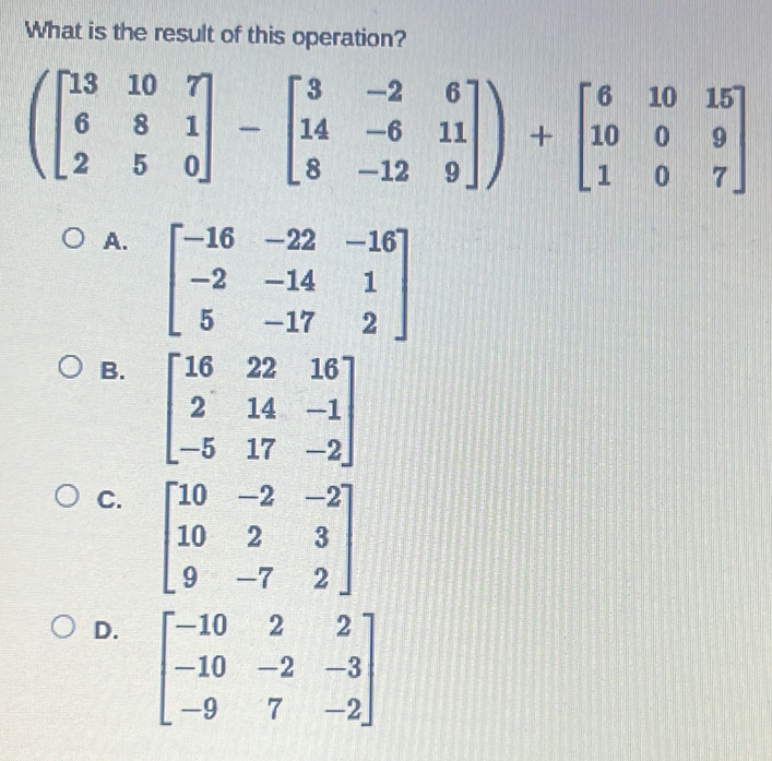 What is the result of this operation?
(beginbmatrix 13&10&7 6&8&1 2&5&0endbmatrix -beginbmatrix 3&-2&6 14&-6&11 8&-12&9endbmatrix )+beginbmatrix 6&10&15 10&0&9 1&0&7endbmatrix
A. beginbmatrix -16&-22&-16 -2&-14&1 5&-17&2endbmatrix
B. beginbmatrix 16&22&16 2&14&-1 -5&17&-2endbmatrix
C. beginbmatrix 10&-2&-2 10&2&3 9&-7&2endbmatrix
D. beginbmatrix -10&2&2 -10&-2&-3 -9&7&-2endbmatrix