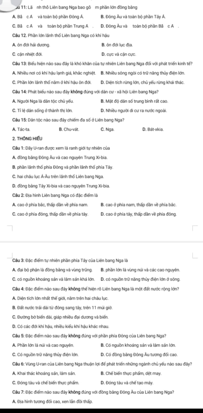 11: Lã nh thỏ Liên bang Nga bao gỗ m phần lớn đồng bằng
A. Bǎ c A và toàn bộ phần Đông Á. B. Đông Âu và toàn bộ phần Tây Á.
C. Bă c A và toàn bộ phần Trung A . D. Đông Âu và toàn bộ phần Bă c A .
Câu 12. Phần lớn lãnh thố Liên bang Nga có khí hậu
A. ôn đới hải dương. B. ôn đới lục địa.
C. cận nhiệt đới. D. cực và cận cực.
Cầu 13: Biểu hiện nào sau đây là khó khăn của tự nhiên Liên bang Nga đối với phát triển kinh tế?
A. Nhiều nơi có khí hậu lạnh giá, khắc nghiệt. B. Nhiều sông ngòi có trữ năng thủy điện lớn.
C. Phần lớn lãnh thổ nằm ở khí hậu ôn đới. D. Diện tích rừng lớn, chủ yếu rừng khái thác.
Câu 14: Phát biểu nào sau đây không đúng với dân cư - xã hội Liên bang Nga?
A. Người Nga là dân tộc chủ yếu. B. Mật độ dân số trung bình rất cao.
C. Tỉ lệ dân sống ở thành thị lớn. D. Nhiều người di cư ra nước ngoài.
Câu 15: Dân tộc nào sau đây chiếm đa số ở Liên bang Nga?
A. Tác-ta. B. Chu-vát. C. Nga. D. Bát-xkia.
2. THÔNG HIẾU
Cầu 1: Dãy U-ran được xem là ranh giới tự nhiên của
A. đồng bằng Đông Âu và cao nguyên Trung Xi-bia.
B. phần lãnh thổ phía Đông và phần lãnh thổ phía Tây.
C. hai châu lục Á-Âu trên lãnh thố Liên bang Nga.
D. đồng bằng Tây Xi-bia và cao nguyên Trung Xi-bia.
Câu 2: Địa hình Liên bang Nga có đặc điểm là
A. cao ở phía bắc, thấp dân về phía nam. B. cao ở phía nam, thấp dần về phía bắc.
C. cao ở phía đồng, thấp dần về phía tây. D. cao ở phía tây, thấp dân về phía đông.
Cầu 3: Đặc điểm tự nhiên phần phía Tây của Liên bang Nga là
A. đại bộ phận là đồng bằng và vùng trũng. B. phần lớn là vùng núi và các cao nguyên.
C. có nguồn khoảng sản và lâm sản khá lớn. D. có nguồn trữ năng thủy điện lớn ở sông.
Câu 4: Đặc điểm nào sau đây không thể hiện rõ Liên bang Nga là một đất nước rộng lớn?
A. Diện tích lớn nhất thế giới, nằm trên hai châu lục.
B. Đất nước trải dài từ đông sang tây, trên 11 múi giờ.
C. Đường bờ biến dài, giáp nhiều đại dương và biến.
D. Có các đới khí hậu, nhiều kiểu khí hậu khác nhau.
Câu 5: Đặc điểm nào sau đãy không đúng với phần phía Đông của Liên bang Nga?
A. Phần lớn là núi và cao nguyên. B. Có nguồn khoáng sản và lâm sản lớn.
C. Có nguồn trữ năng thủy điện lớn. D. Có đồng bằng Đông Âu tương đối cao.
Cầu 6: Vùng U-ran của Liên bang Nga thuận lợi đế phát triển những ngành chủ yếu nào sau đây?
A. Khai thác khoáng sản, lâm sản. B. Chế biến thực phẩm, dệt may.
C. Đóng tàu và chế biến thực phẩm. D. Đóng tàu và chế tạo máy.
Câu 7: Đặc điểm nào sau đây không đúng với đồng bằng Đông Âu của Liên bang Nga?
A. Địa hình tương đối cao, xen lần đồi thấp.