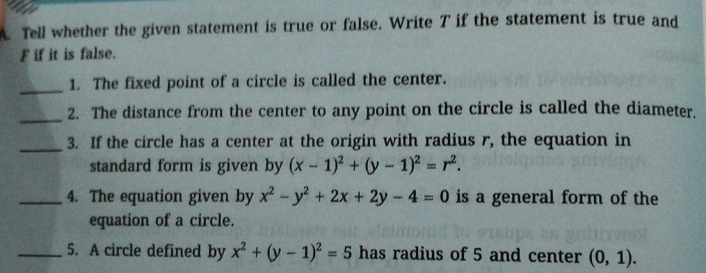 Tell whether the given statement is true or false. Write T if the statement is true and 
F if it is false. 
_1. The fixed point of a circle is called the center. 
_ 
2. The distance from the center to any point on the circle is called the diameter. 
_ 
3. If the circle has a center at the origin with radius r, the equation in 
standard form is given by (x-1)^2+(y-1)^2=r^2. 
_4. The equation given by x^2-y^2+2x+2y-4=0 is a general form of the 
equation of a circle. 
_5. A circle defined by x^2+(y-1)^2=5 has radius of 5 and center (0,1).