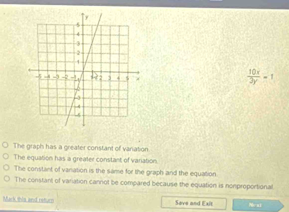  10x/3y =1
The graph has a greater constant of variation
The equation has a greater constant of variation
The constant of variation is the same for the graph and the equation.
The constant of variation cannot be compared because the equation is nonproportional.
Mark this and return Save and Exit Next