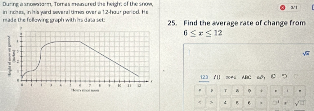 During a snowstorm, Tomas measured the height of the snow, 0/1
in inches, in his yard several times over a 12-hour period. He 
made the following graph with hs data set: 25. Find the average rate of change from
6≤ x≤ 12
overline x
123 ∫() ∞≠∈ ABC αβ つ C
∞ y 7 8 9 。 π < > 4 5 6 ×