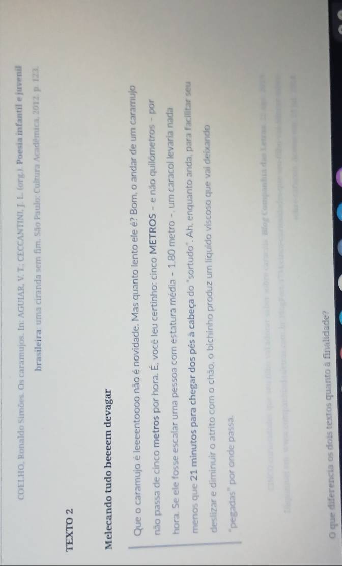 COELHO, Ronaldo Simões. Os caramujos. In: AGUIAR, V. T.; CECCANTINI, J. L. (org.). Poesia infantil e juvenil 
brasileira: uma ciranda sem fim. São Paulo: Cultura Acadêmica, 2012. p. 123. 
TEXTO 2 
Melecando tudo beeeem devagar 
Que o caramujo é leeeentoooo não é novidade. Mas quanto lento ele é? Bom, o andar de um caramujo 
não passa de cinco metros por hora. É, você leu certinho: cinco METROS - e não quilometros - por 
hora. Se ele fosse escalar uma pessoa com estatura média - 1.80 metro -, um caracol levaria nada 
menos que 21 minutos para chegar dos pés à cabeça do "sortudo". Ah, enquanto anda, para facilitar seu 
deslizar e diminuir o atrito com o chão, o bichinho produz um líquido viscoso que vai deixando 
"pegadas" por onde passa. 
O que diferencia os dois textos quanto à finalidade?