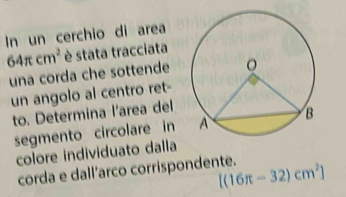 In un cerchio di area
64π cm^2 è stata tracciata 
una corda che sottende 
un angolo al centro ret- 
to. Determina l'area del 
segmento circolare in 
colore individuato dalla 
corda e dall’arco corrispondente. [(16π -32)cm^2]