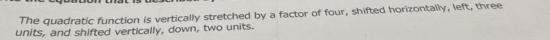 The quadratic function is vertically stretched by a factor of four, shifted horizontally, left, three 
units, and shifted vertically, down, two units.