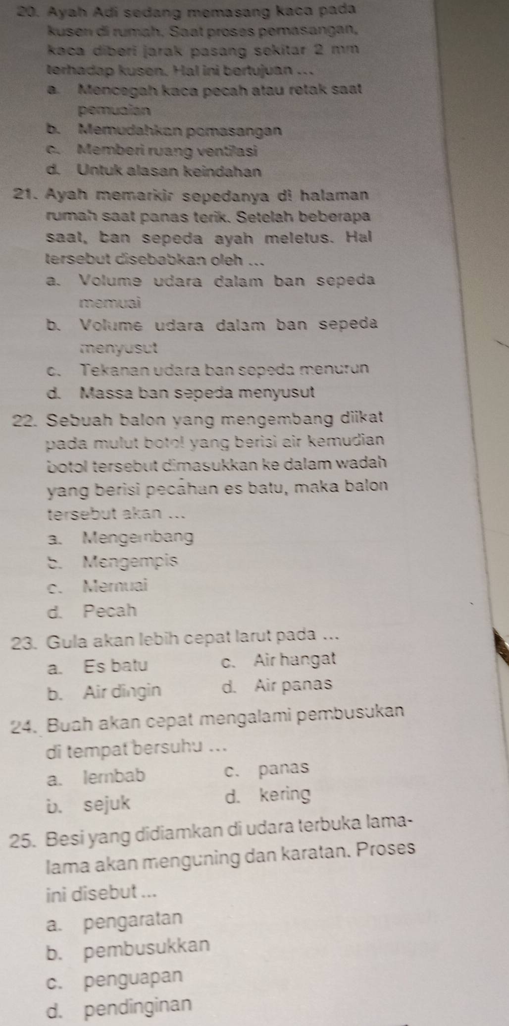 Ayah Adi sedang memasang kaca pada
kusen di rumah, Saat proses pemasangan,
kaca diberi jarak pasang sekitar 2 mm
terhadap kusen. Hal ini bertujuan ..
a. Mencegah kaca pecah atau retak saat
pemuaian
b. Memudahkan pomasangan
c. Memberi ruang ventilasi
d. Untuk alasan keindahan
21. Ayah memarkir sepedanya di halaman
rumah saat panas terik. Setelah beberapa
saat, ban sepeda ayah meletus. Hal
tersebut disebabkan oleh ...
a. Volume udara dalam ban sepeda
memuai
b. Volume udara dalam ban sepeda
menyusut
c. Tekanan udara ban sopeda menurun
d. Massa ban sepeda menyusut
22. Sebuah balon yang mengembang diikat
pada mulut boto! yang berisi air kemudian .
botol tersebut dimasukkan ke dalam wadah .
yang berisi pecáhan es batu, maka balon
tersebut akan ...
a. Mengernbang
b. Mengempis
c. Mernuai
d. Pecah
23. Gula akan lebih cepat larut pada ...
a. Es batu c. Air hangat
b. Air dingin d. Air panas
24. Buah akan cepat mengalami pembusukan
di tempat bersuhu ...
a. lernbab c. panas
b. sejuk d. kering
25. Besi yang didiamkan di udara terbuka lama-
lama akan menguning dan karatan. Proses
ini disebut ...
a. pengaratan
b. pembusukkan
c. penguapan
d. pendinginan