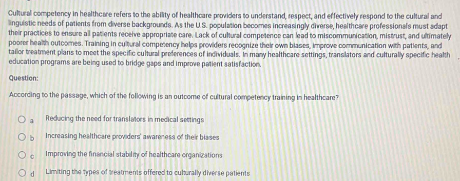 Cultural competency in healthcare refers to the ability of healthcare providers to understand, respect, and effectively respond to the cultural and
linguistic needs of patients from diverse backgrounds. As the U.S. population becomes increasingly diverse, healthcare professionals must adapt
their practices to ensure all patients receive appropriate care. Lack of cultural competence can lead to miscommunication, mistrust, and ultimately
poorer health outcomes. Training in cultural competency helps providers recognize their own biases, improve communication with patients, and
tailor treatment plans to meet the specific cultural preferences of individuals. In many healthcare settings, translators and culturally specific health
education programs are being used to bridge gaps and improve patient satisfaction.
Question:
According to the passage, which of the following is an outcome of cultural competency training in healthcare?
a Reducing the need for translators in medical settings
b Increasing healthcare providers' awareness of their biases
C Improving the financial stability of healthcare organizations
d Limiting the types of treatments offered to culturally diverse patients