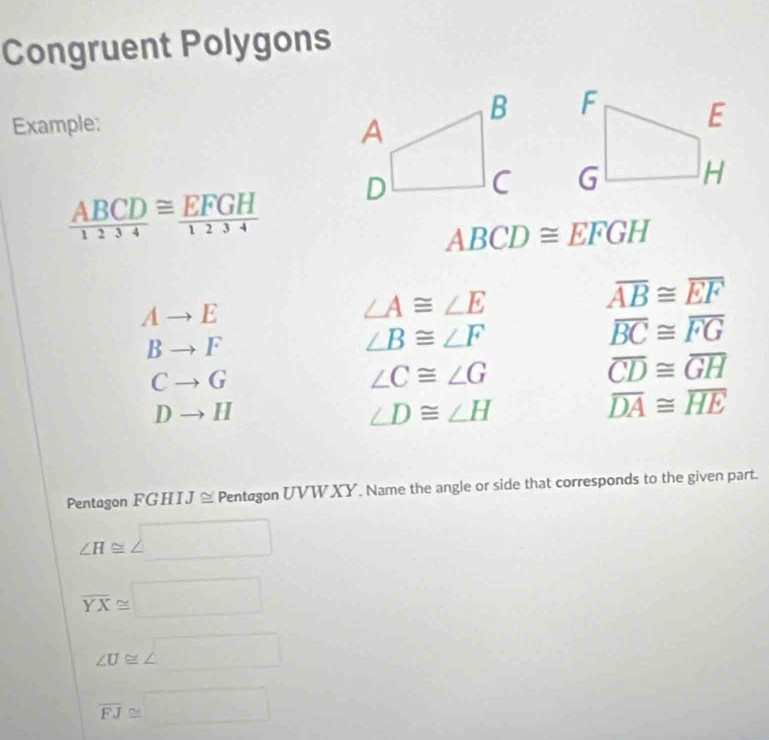 Congruent Polygons
Example:

 ABCD/1234 ≌  EFGH/1234 
ABCD≌ EFGH
Ato E
∠ A≌ ∠ E
overline AB≌ overline EF
Bto F
∠ B≌ ∠ F
overline BC≌ overline FG
Cto G
∠ C≌ ∠ G
overline CD≌ overline GH
Dto H
∠ D≌ ∠ H
overline DA≌ overline HE
Pentagon FC :HI J ≌ Pentagon UVW XY. Name the angle or side that corresponds to the given part.
∠ H≌ ∠ □
overline YX≌ □
∠ U≌ ∠ □
overline FJ≌ □