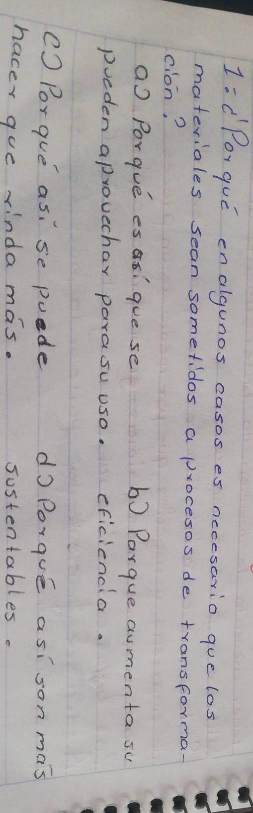 1:C Por que enalgunos casos es necesario que los
materiales sean somefidos a procesos de transforma-
cion?
a Porgue es aó: gue se
b) Parque aumenta su
pueden aprovechar parasu uso. eficiencla.
() Porgue as: se puede do Porque asison mas
hacey gue rinda mas. sostentables.