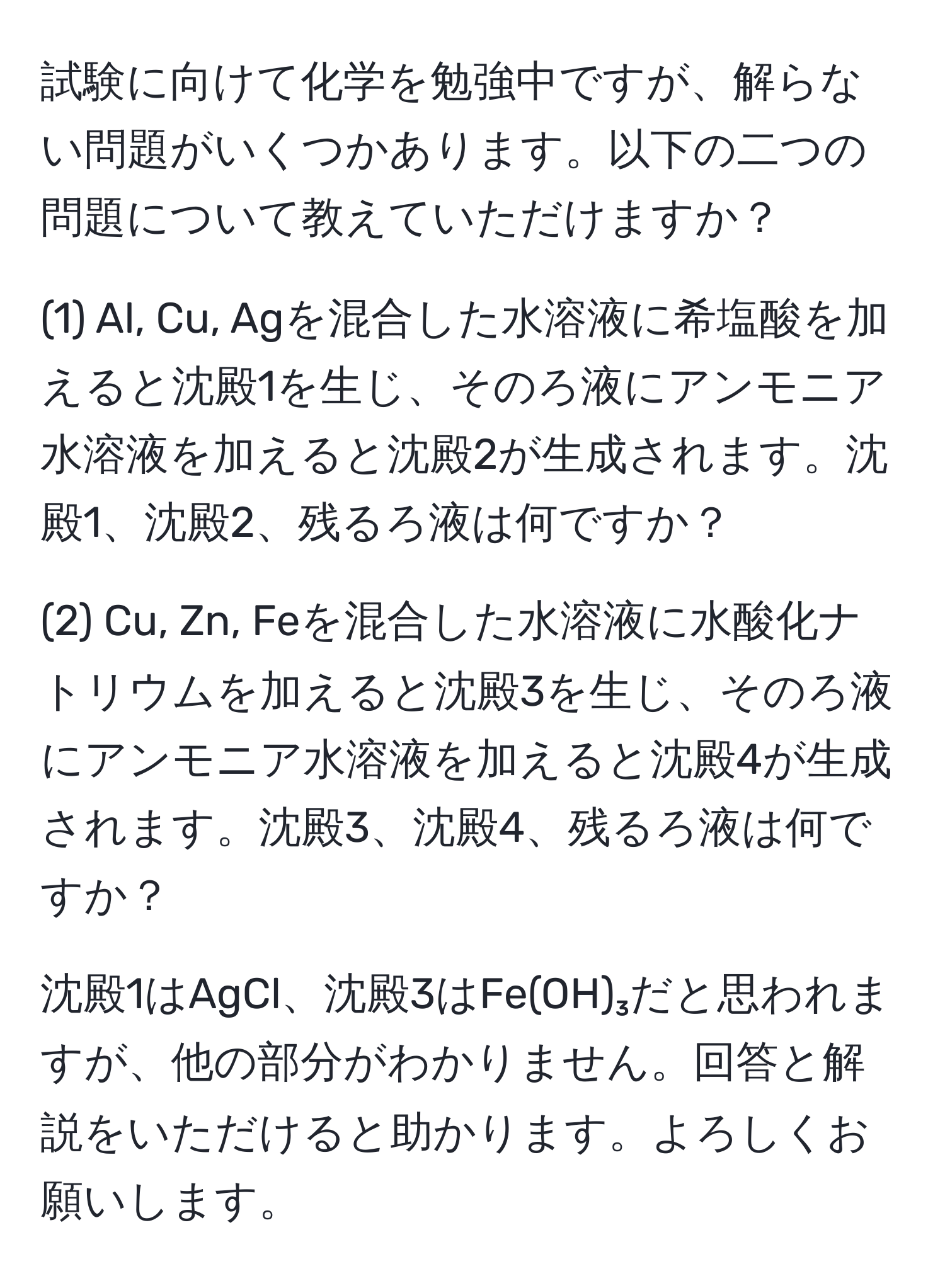 試験に向けて化学を勉強中ですが、解らない問題がいくつかあります。以下の二つの問題について教えていただけますか？

(1) Al, Cu, Agを混合した水溶液に希塩酸を加えると沈殿1を生じ、そのろ液にアンモニア水溶液を加えると沈殿2が生成されます。沈殿1、沈殿2、残るろ液は何ですか？

(2) Cu, Zn, Feを混合した水溶液に水酸化ナトリウムを加えると沈殿3を生じ、そのろ液にアンモニア水溶液を加えると沈殿4が生成されます。沈殿3、沈殿4、残るろ液は何ですか？

沈殿1はAgCl、沈殿3はFe(OH)₃だと思われますが、他の部分がわかりません。回答と解説をいただけると助かります。よろしくお願いします。