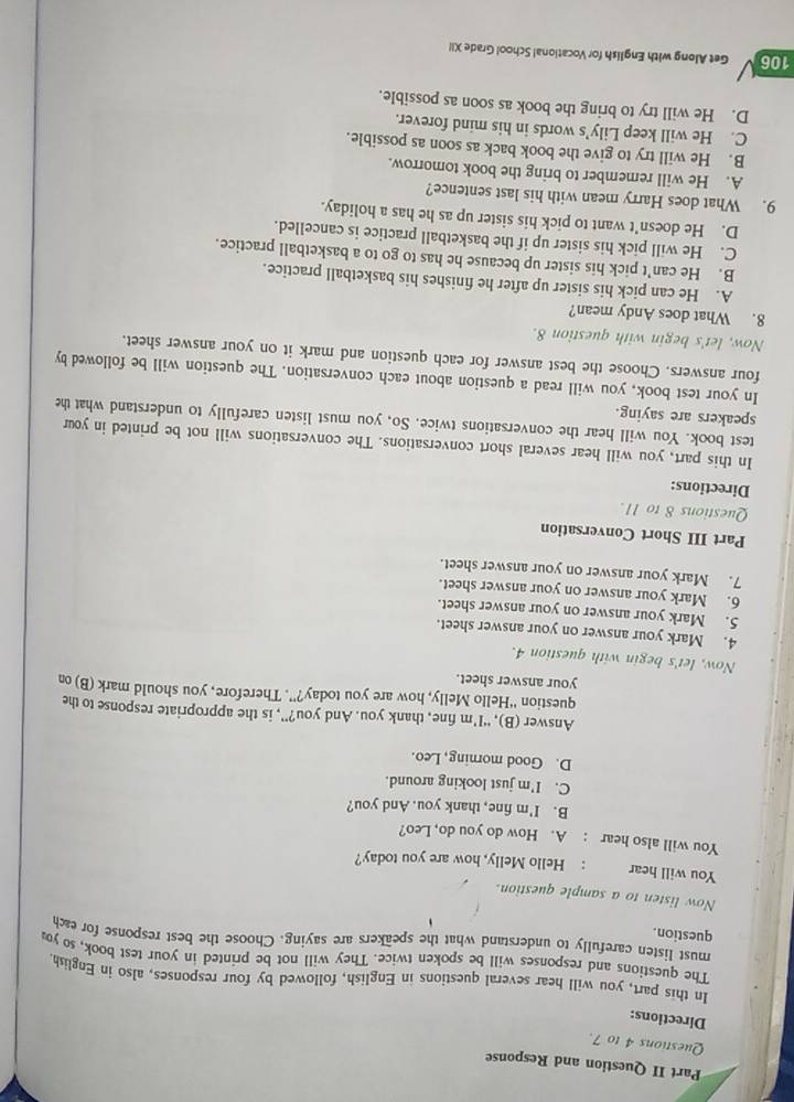 Part II Question and Response
Questions 4 to 7.
Directions:
In this part, you will hear several questions in English, followed by four responses, also in English.
The questions and responses will be spoken twice. They will not be printed in your test book, so you
must listen carefully to understand what the speakers are saying. Choose the best response for each
question.
Now listen to a sample question.
You will hear : Hello Melly, how are you today?
You will also hear : A. How do you do, Leo?
B. I'm fine, thank you. And you?
C. I'm just looking around.
D. Good morning, Leo.
Answer (B), “I’m fine, thank you. And you?”, is the appropriate response to the
question “Hello Melly, how are you today?”. Therefore, you should mark (B) on
your answer sheet.
Now, let's begin with question 4.
4. Mark your answer on your answer sheet.
5. Mark your answer on your answer sheet.
6. Mark your answer on your answer sheet.
7. Mark your answer on your answer sheet.
Part III Short Conversation
Questions 8 to 11.
Directions:
In this part, you will hear several short conversations. The conversations will not be printed in your
test book. You will hear the conversations twice. So, you must listen carefully to understand what the
speakers are saying.
In your test book, you will read a question about each conversation. The question will be followed by
four answers. Choose the best answer for each question and mark it on your answer sheet.
Now, let's begin with question 8.
8. What does Andy mean?
A. He can pick his sister up after he finishes his basketball practice.
B. He can’t pick his sister up because he has to go to a basketball practice.
C. He will pick his sister up if the basketball practice is cancelled.
D. He doesn’t want to pick his sister up as he has a holiday.
9. What does Harry mean with his last sentence?
A. He will remember to bring the book tomorrow.
B. He will try to give the book back as soon as possible.
C. He will keep Lily’s words in his mind forever.
D. He will try to bring the book as soon as possible.
106 Get Along with English for Vocational School Grade XI