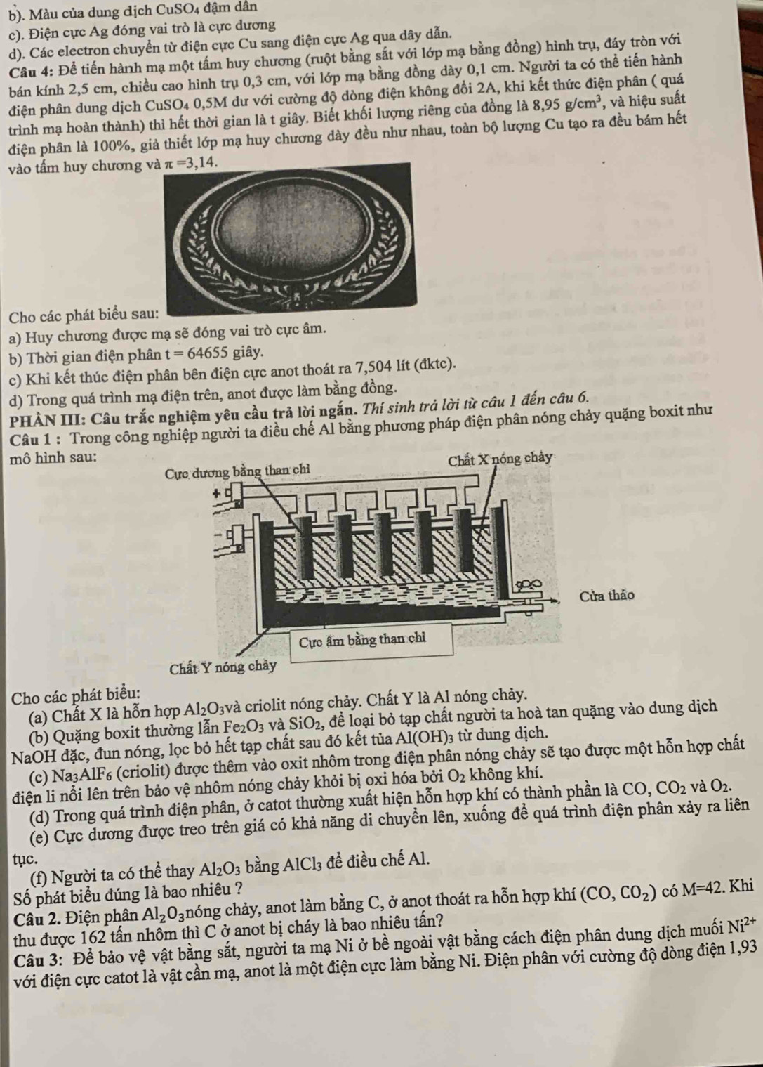 b). Màu của dung dịch CuSO4 đậm dân
c). Điện cực Ag đóng vai trò là cực dương
d). Các electron chuyển từ điện cực Cu sang điện cực Ag qua dây dẫn.
Câu 4: Để tiến hành mạ một tấm huy chương (ruột bằng sắt với lớp mạ bằng đồng) hình trụ, đáy tròn với
bán kính 2,5 cm, chiều cao hình trụ 0,3 cm, với lớp mạ bằng đồng dày 0,1 cm. Người ta có thể tiến hành
điện phân dung dịch CuSO4 0,5M dư với cường độ dòng điện không đổi 2A, khi kết thức điện phân ( quá
trình mạ hoàn thành) thì hết thời gian là t giây. Biết khối lượng riêng của đồng là 8,95g/cm^3 , và hiệu suất
điện phân là 100%, giả thiết lớp mạ huy chương dày đều như nhau, toàn bộ lượng Cu tạo ra đều bám hết
vào tấm huy chương π =3,14.
Cho các phát biểu sa
a) Huy chương được mạ sẽ đóng vai trò cực âm.
b) Thời gian điện phân t=64655 giây.
c) Khi kết thúc điện phân bên điện cực anot thoát ra 7,504 lít (đktc).
d) Trong quá trình mạ điện trên, anot được làm bằng đồng.
PHÀN III: Câu trắc nghiệm yêu cầu trả lời ngắn. Thí sinh trả lời từ câu 1 đến câu 6.
Câu 1 : Trong công nghiệp người ta điều chế Al bằng phương pháp điện phân nóng chảy quặng boxit như
mô hình sau:
Cho các phát biểu:
(a) Chất X là hỗn hợp Al_2 O3và criolit nóng chảy. Chất Y là Al nóng chảy.
(b) Quặng boxit thường lẫn Fe_2O_3 và SiO_2 , để loại bỏ tạp chất người ta hoà tan quặng vào dung dịch
NaOH đặc, đun nóng, lọc bỏ hết tạp chất sau đó kết tủa Al(OH)₃ từ dung dịch.
(c) Na3A 1F_6 : (criolit) được thêm vào oxit nhôm trong điện phân nóng chảy sẽ tạo được một hỗn hợp chất
điện li nổi lên trên bảo vệ nhôm nóng chảy khỏi bị oxi hóa bởi O_2 không khí.
(d) Trong quá trình điện phân, ở catot thường xuất hiện hỗn hợp khí có thành phần là CO,CO_2 và O_2.
(e) Cực dương được treo trên giá có khả năng di chuyển lên, xuống đề quá trình điện phân xảy ra liên
tục. bằng AlCl_3 đề điều chế Al.
(f) Người ta có thể thay Al_2O_3
Số phát biểu đúng là bao nhiêu ?
Câu 2. Điện phân Al_2O_3 nóng chảy, anot làm bằng C, ở anot thoát ra hỗn hợp khí (CO,CO_2) có M=42. Khi
thu được 162 tấn nhôm thì C ở anot bị cháy là bao nhiêu tấn?
Câu 3: Để bảo vệ vật bằng sắt, người ta mạ Ni ở bề ngoài vật bằng cách điện phân dung dịch muối Ni^(2+)
với điện cực catot là vật cần mạ, anot là một điện cực làm bằng Ni. Điện phân với cường độ dòng điện 1,93