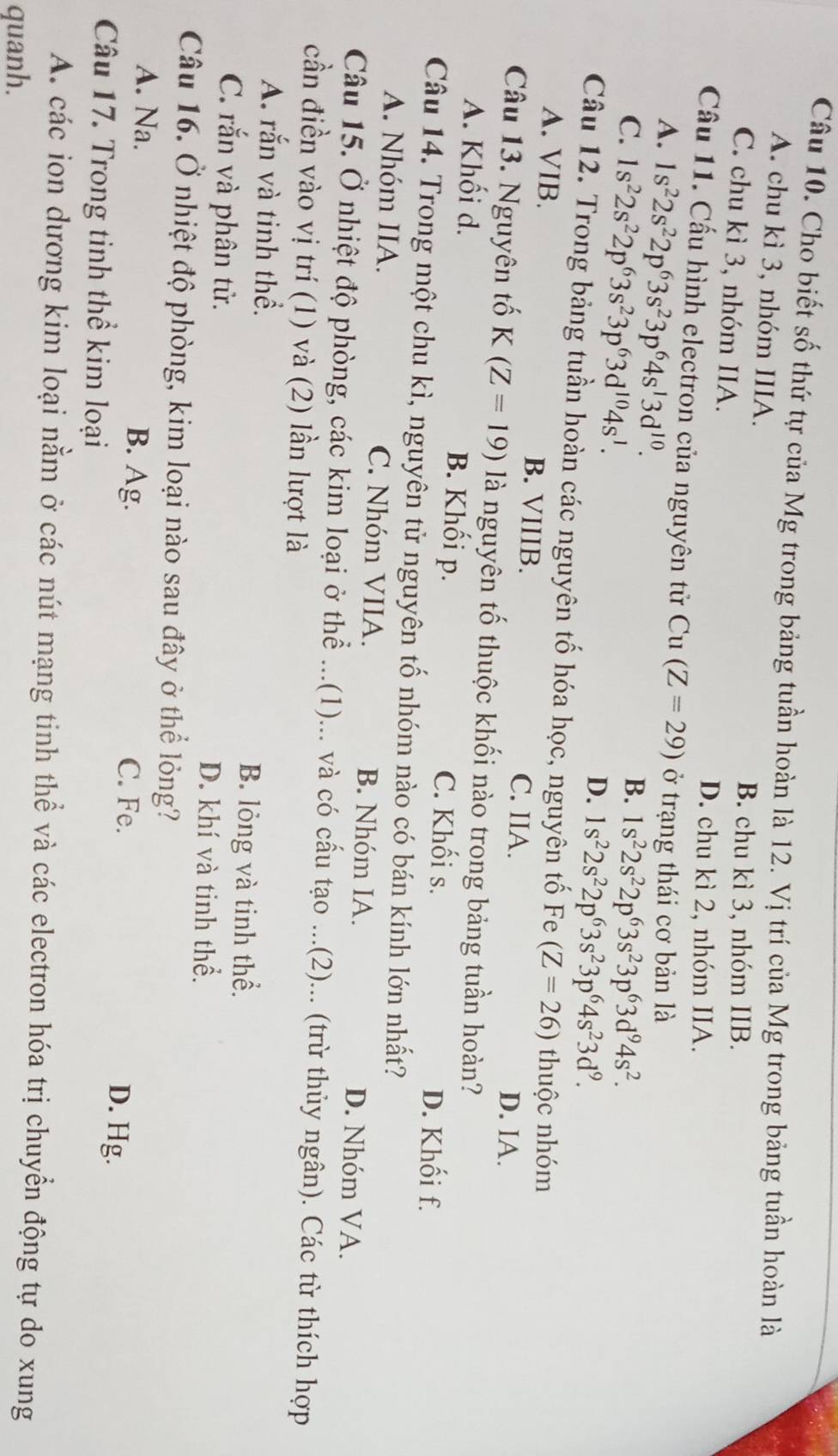 Cho biết số thứ tự của Mg trong bảng tuần hoàn là 12. Vị trí của Mg trong bảng tuần hoàn là
A. chu kì 3, nhóm IIIA.
B. chu kì 3, nhóm IIB.
C. chu kì 3, nhóm IIA.
D. chu kì 2, nhóm IIA.
Cầu 11. Cấu hình electron của nguyên tử Cu (Z=29) ở trạng thái cơ bản là
A. 1s^22s^22p^63s^23p^64s^13d^(10).
B.
C. 1s^22s^22p^63s^23p^63d^(10)4s^1. 1s^22s^22p^63s^23p^63d^94s^2.
D. 1s^22s^22p^63s^23p^64s^23d^9.
Câu 12. Trong bảng tuần hoàn các nguyên tố hóa học, nguyên tố Fe (Z=26) thuộc nhóm
A. VIB. B. VIIIB. C. IIA.
D. IA.
Câu 13. Nguyên tố K(Z=19) là nguyên tố thuộc khối nào trong bảng tuần hoàn?
A. Khối d. B. Khối p. C. Khối s.
D. Khối f.
Câu 14. Trong một chu kì, nguyên tử nguyên tố nhóm nào có bán kính lớn nhất?
A. Nhóm IIA. C. Nhóm VIIA. B. Nhóm IA. D. Nhóm VA.
Câu 15. Ở nhiệt độ phòng, các kim loại ở thể ...(1)... và có cấu tạo ...(2)... (trừ thủy ngân). Các từ thích hợp
cần điền vào vị trí (1) và (2) lần lượt là
A. rắn và tinh thể. B. lỏng và tinh thể.
C. rắn và phân tử. D. khí và tinh thể.
Câu 16. Ở nhiệt độ phòng, kim loại nào sau đây ở thể lỏng?
A. Na. B. Ag. C. Fe.
D. Hg.
Câu 17. Trong tinh thể kim loại
A. các ion dương kim loại nằm ở các nút mạng tinh thể và các electron hóa trị chuyển động tự do xung
quanh.