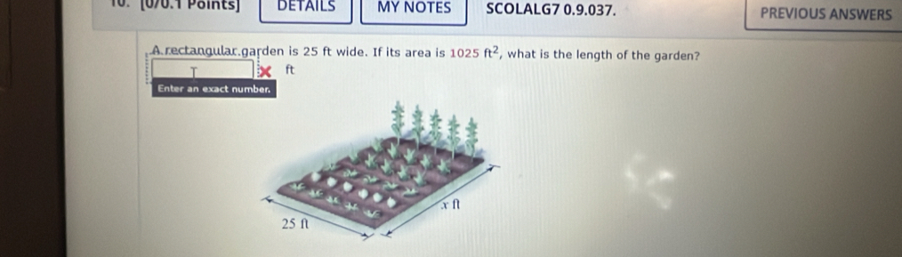 (0/0.1 Päints] DETAILS MY NOTES SCOLALG7 0.9.037. PREVIOUS ANSWERS 
A rectangular.garden is 25 ft wide. If its area is 1025ft^2 , what is the length of the garden? 
T ft
Enter an exact number.