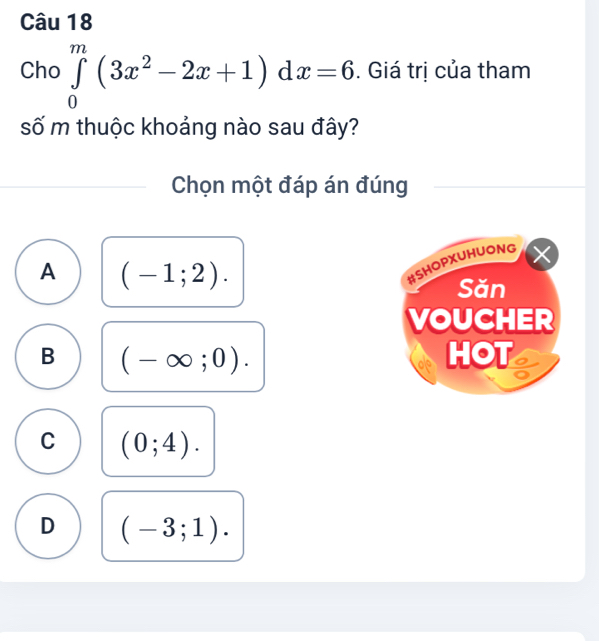 Cho ∈tlimits _0^(m(3x^2)-2x+1) d x=6. Giá trị của tham
số m thuộc khoảng nào sau đây?
Chọn một đáp án đúng
A (-1;2). 
#SHOPXUHUONG
Săn
VOUCHER
B (-∈fty ;0). HOT
C (0;4).
D (-3;1).