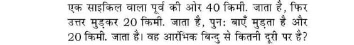 एक साइकिल वाला पूर्व की ओर 40 किमी. जाता हं , फिर 
उत्तर मुड्कर 20 किमी. जाता है, पुन: बाएँ मुडता है और 
20 किमी. जाता है। वह आरोभिक बिन्दु से कितनी दूरी पर है?