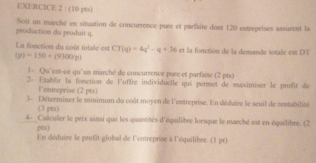 Soit un marché en situation de concurrence pure et parfaite dont 120 entreprises assurent la 
production du produit q. 
La fonction du coût totale est CT(q)=4q^2-q+36et la fonction de la demande totale est DT
(p)=150+(9300/p)
1- Qu’est-ce qu’un marché de concurrence pure et parfaite (2 pts) 
2- Etablir la fonction de l'offre individuelle qui permet de maximiser le profit de 
l'entreprise (2 pts) 
3- Déterminer le minimum du coût moyen de l'entreprise. En déduire le seuil de rentabilité 
(3 pts) 
4- Calculer le prix ainsi que les quantités d'équilibre lorsque le marché est en équilibre. (2 
pts) 
En déduire le profit global de l'entreprise à l'équilibre. (1 pt)