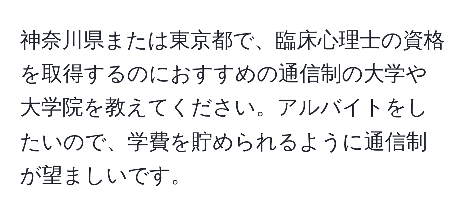 神奈川県または東京都で、臨床心理士の資格を取得するのにおすすめの通信制の大学や大学院を教えてください。アルバイトをしたいので、学費を貯められるように通信制が望ましいです。