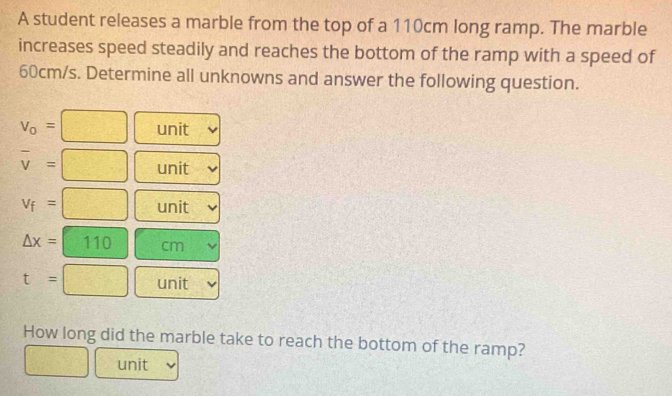 A student releases a marble from the top of a 110cm long ramp. The marble 
increases speed steadily and reaches the bottom of the ramp with a speed of
60cm/s. Determine all unknowns and answer the following question.
v_o=□ unit
overline v=□ unit
v_f=□ unit
△ x=110  □ /□   |□°
t=□ unit 
How long did the marble take to reach the bottom of the ramp? 
□ unit