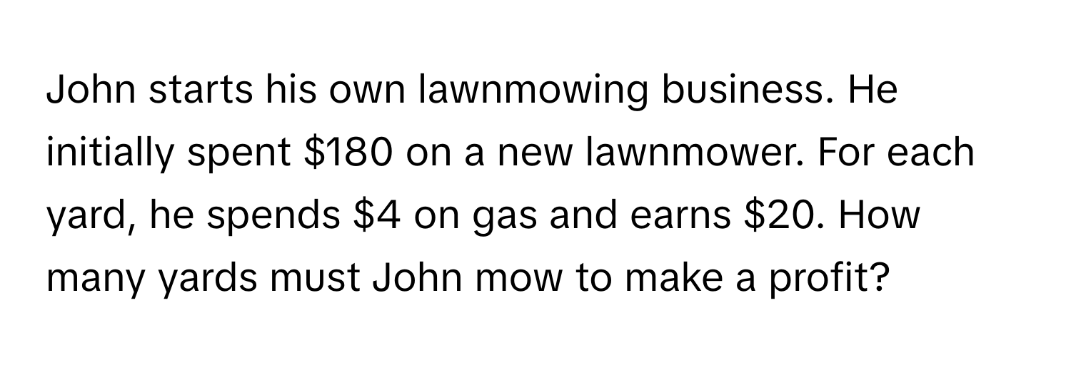 John starts his own lawnmowing business. He initially spent $180 on a new lawnmower. For each yard, he spends $4 on gas and earns $20. How many yards must John mow to make a profit?