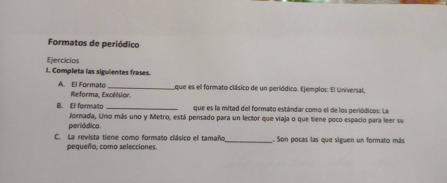 Formatos de periódico 
Ejercicios 
I. Completa las siguientes frases. 
A. El Formato _que es el formato clásico de un periódico. Ejemplos: El Universal, 
Reforma, Excélsior. 
B. El formato _que es la mitad del formato estándar como el de los periódicos: La 
Jornada, Uno más uno y Metro, está pensado para un lector que viaja o que tiene poco espacio para leer su 
periódico. 
C. La revista tiene como formato clásico el tamaño_ . Son pocas las que siguen un formato más 
pequeño, como selecciones.