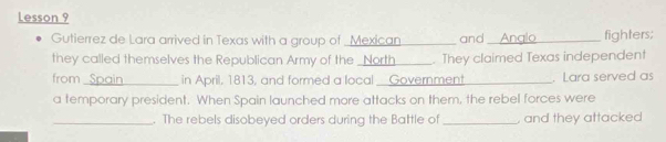 Lesson 9 
Gutierrez de Lara arrived in Texas with a group of _ Mexican _and _fighters; 
they called themselves the Republican Army of the _North_ . They claimed Texas independent 
from _ Spain_ in April, 1813, and formed a local _ Government_ . Lara served as 
a temporary president. When Spain launched more attacks on them, the rebel forces were 
_. The rebels disobeyed orders during the Battle of _, and they attacked