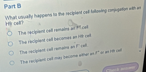 What usually happens to the recipient cell following conjugation with an
Hfr cell?
The recipient cell remains an F^t cell.
The recipient cell becomes an Hfr cell.
The recipient cell remains an F* cell
The recipient cell may become either an F^+ or an Hfr cell
Check answer