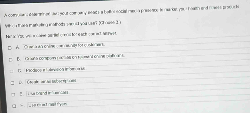 A consultant determined that your company needs a better social media presence to market your health and fitness products.
Which three marketing methods should you use? (Choose 3.)
Note: You will receive partial credit for each correct answer.
A. Create an online community for customers.
B. Create company profiles on relevant online platforms.
C. Produce a television infomercial
D. Create email subscriptions.
E. Use brand influencers.
F . Use direct mail flyers.